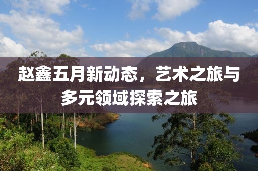 趙鑫五月新動態，藝術之旅與多元領域探索之旅