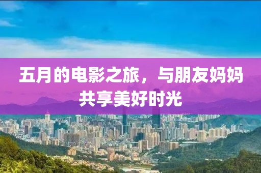 五月的電影之旅，與朋友媽媽共享美好時光