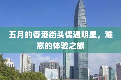 五月的香港街頭偶遇明星，難忘的體驗之旅