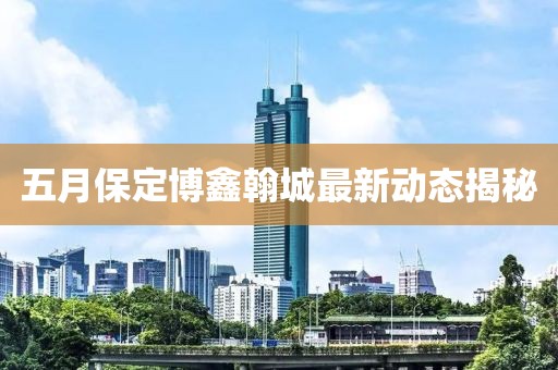 五月保定博鑫翰城最新動態揭秘
