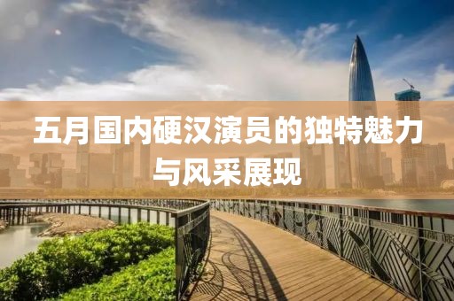 五月國內硬漢演員的獨特魅力與風采展現