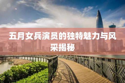 五月女兵演員的獨特魅力與風采揭秘