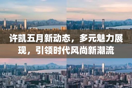 許凱五月新動態，多元魅力展現，引領時代風尚新潮流
