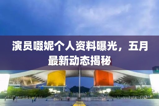 演員啜妮個人資料曝光，五月最新動態揭秘