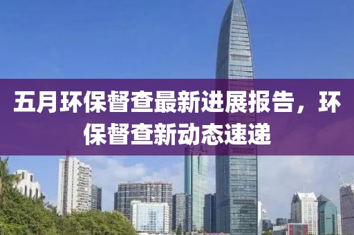 五月環保督查最新進展報告，環保督查新動態速遞
