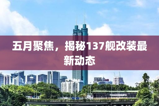 五月聚焦，揭秘137艦改裝最新動態