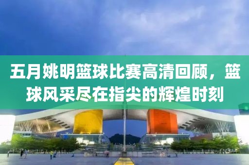五月姚明籃球比賽高清回顧，籃球風采盡在指尖的輝煌時刻