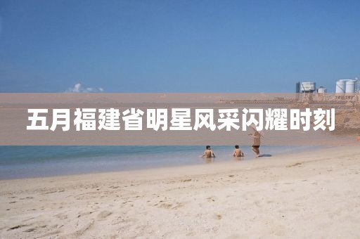 五月福建省明星風采閃耀時刻