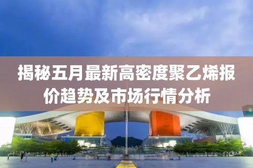 揭秘五月最新高密度聚乙烯報價趨勢及市場行情分析