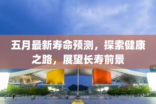 五月最新壽命預測，探索健康之路，展望長壽前景