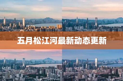 五月松江河最新動態更新