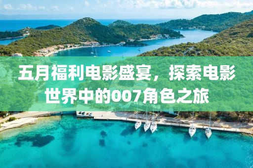 五月福利電影盛宴，探索電影世界中的007角色之旅