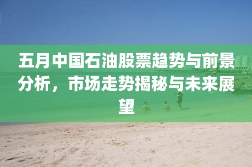 五月中國石油股票趨勢與前景分析，市場走勢揭秘與未來展望