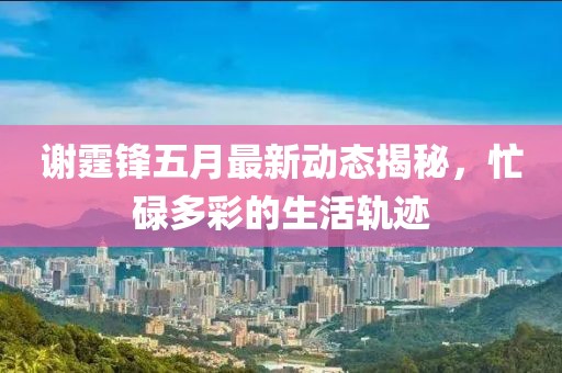 謝霆鋒五月最新動態揭秘，忙碌多彩的生活軌跡