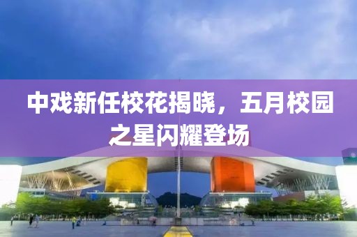 中戲新任?；ń視?，五月校園之星閃耀登場
