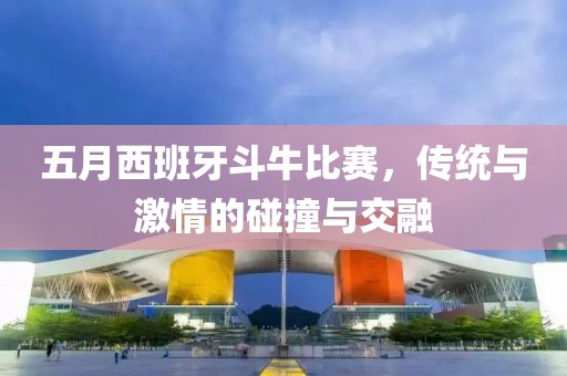五月西班牙斗牛比賽，傳統與激情的碰撞與交融
