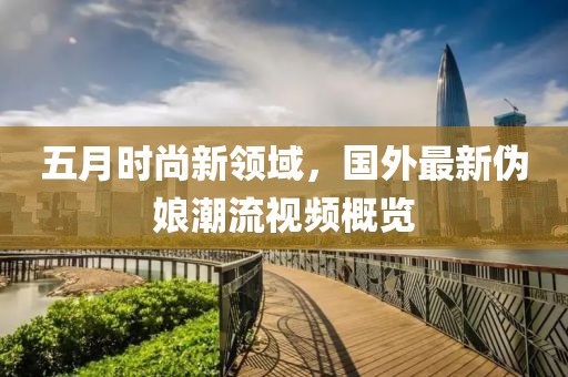 五月時尚新領域，國外最新偽娘潮流視頻概覽