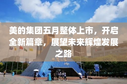 美的集團五月整體上市，開啟全新篇章，展望未來輝煌發展之路