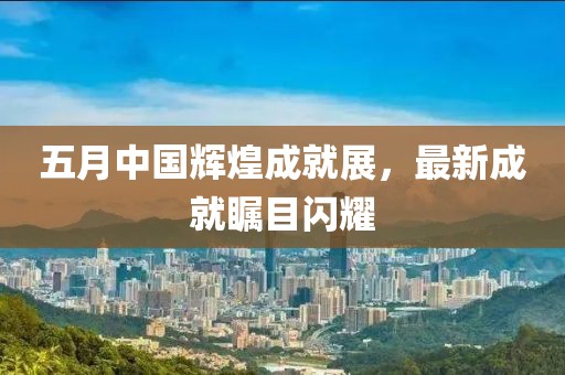 五月中國輝煌成就展，最新成就矚目閃耀