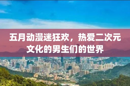 五月動漫迷狂歡，熱愛二次元文化的男生們的世界