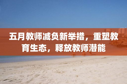 五月教師減負新舉措，重塑教育生態，釋放教師潛能