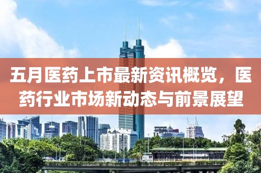 五月醫藥上市最新資訊概覽，醫藥行業市場新動態與前景展望