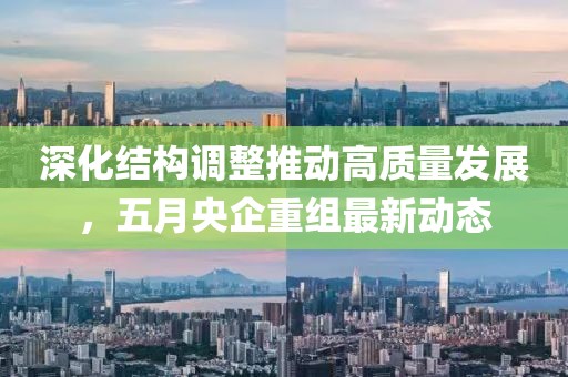 深化結構調整推動高質量發展，五月央企重組最新動態