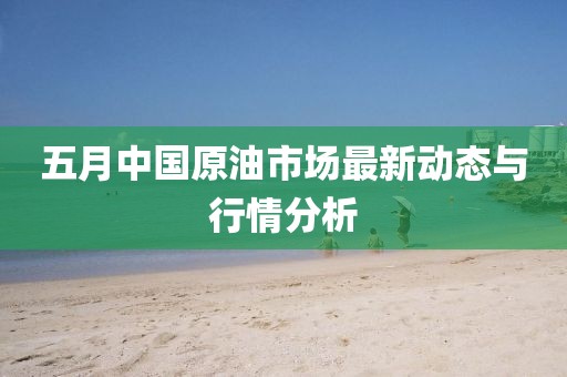 五月中國原油市場最新動態與行情分析