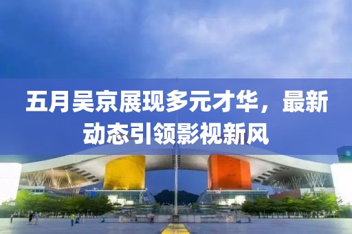 五月吳京展現多元才華，最新動態引領影視新風