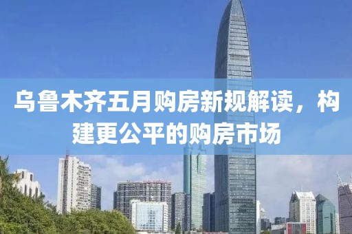 烏魯木齊五月購房新規解讀，構建更公平的購房市場