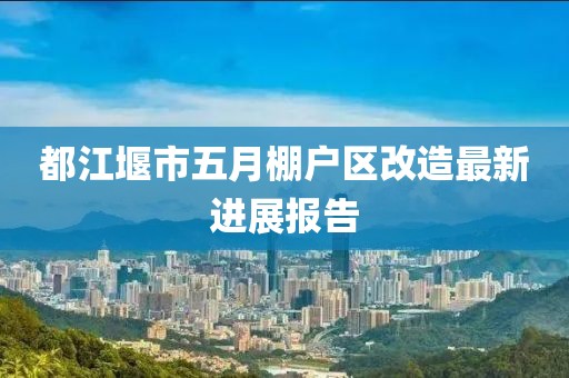 都江堰市五月棚戶區改造最新進展報告
