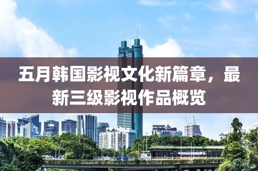 五月韓國影視文化新篇章，最新三級影視作品概覽