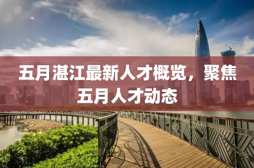 五月湛江最新人才概覽，聚焦五月人才動態