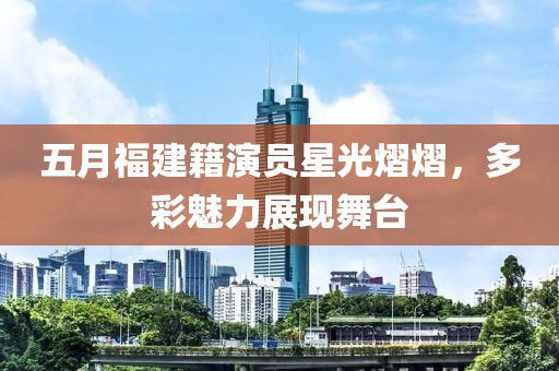 五月福建籍演員星光熠熠，多彩魅力展現舞臺