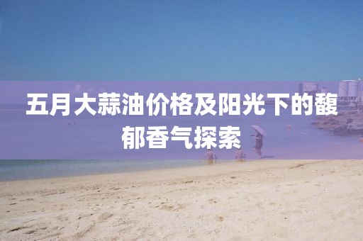 五月大蒜油價格及陽光下的馥郁香氣探索