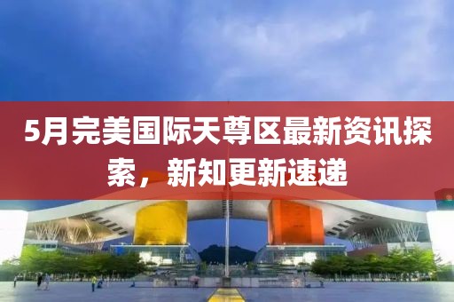 5月完美國際天尊區最新資訊探索，新知更新速遞