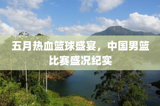 五月熱血籃球盛宴，中國男籃比賽盛況紀實