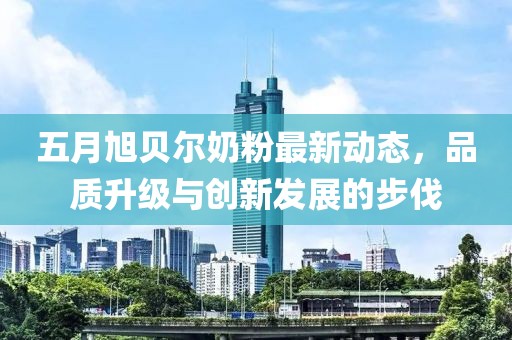 五月旭貝爾奶粉最新動態，品質升級與創新發展的步伐