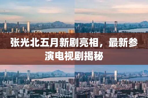 張光北五月新劇亮相，最新參演電視劇揭秘