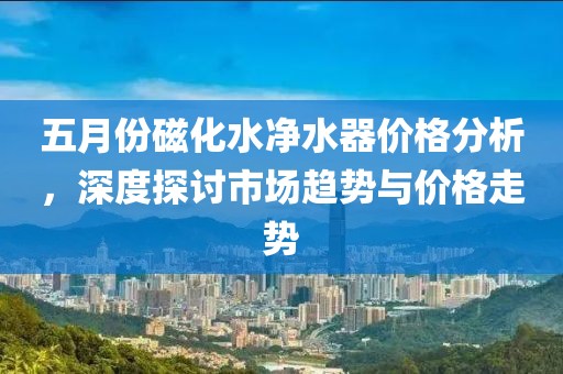 五月份磁化水凈水器價格分析，深度探討市場趨勢與價格走勢