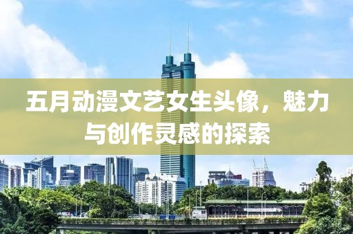 五月動漫文藝女生頭像，魅力與創作靈感的探索