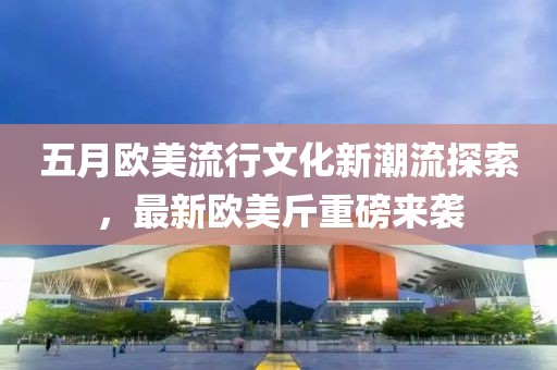 五月歐美流行文化新潮流探索，最新歐美斤重磅來襲