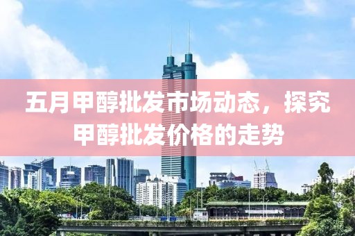 五月甲醇批發市場動態，探究甲醇批發價格的走勢