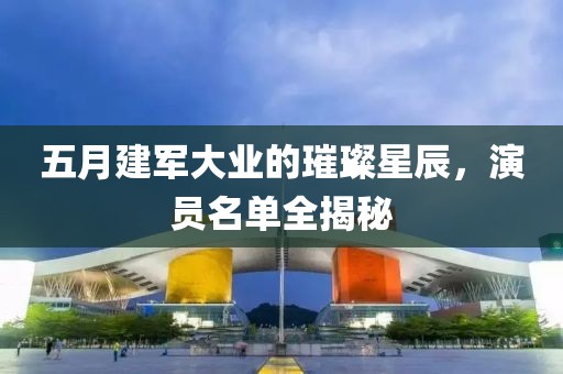 五月建軍大業的璀璨星辰，演員名單全揭秘