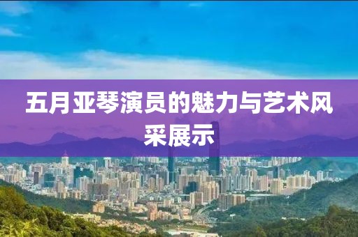 五月亞琴演員的魅力與藝術風采展示