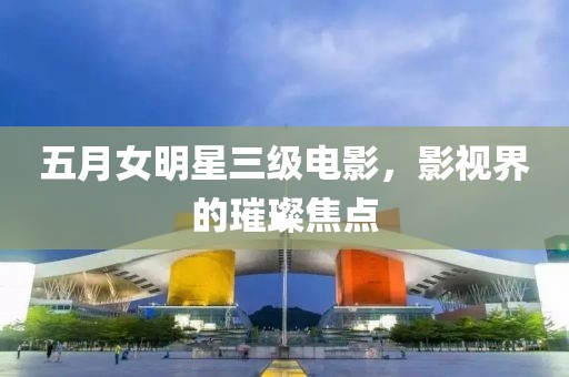 五月女明星三級電影，影視界的璀璨焦點