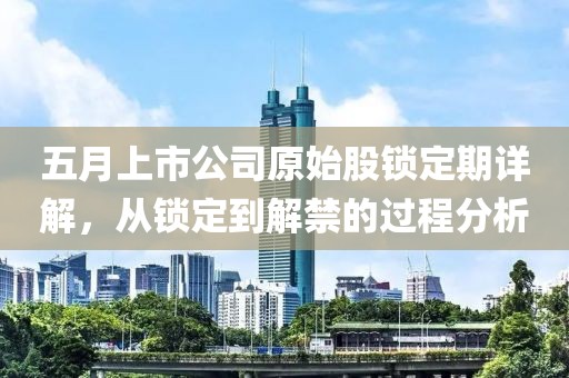 五月上市公司原始股鎖定期詳解，從鎖定到解禁的過程分析