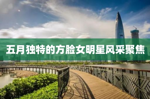 五月獨特的方臉女明星風采聚焦