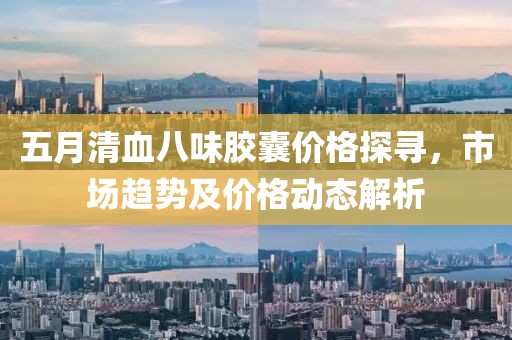 五月清血八味膠囊價格探尋，市場趨勢及價格動態解析