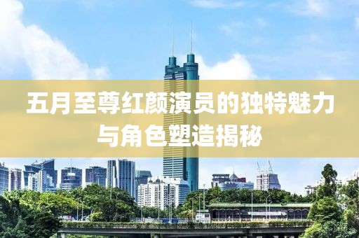 五月至尊紅顏演員的獨特魅力與角色塑造揭秘